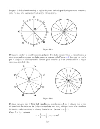 longitud L de la circunferencia y la región del plano limitada por el polígono se va acercando
cada vez más a la región encerrada por la circunferencia.
Figura 44.5
De manera similar, si consideramos un polígono de n lados circunscrito a la circunferencia y
aumentamos el número de sus lados, como se observa en la Figura 44.6, la región encerrada
por el polígono va disminuyendo a medida que n aumenta y se va aproximando a la región
encerrada por el círculo.
Figura 44.6
Decimos entonces que el área del círculo, que denotaremos A, es el número real al que
se aproximan las áreas de los polígonos regulares inscritos y circunscritos a ella cuando se
incrementa indefinidamente el número de sus lados. Esto es, A =
1
2
Lr.
Como L = 2πr, entonces
A =
1
2
Lr =
1
2
(2πr) r = πr2
.
324
 