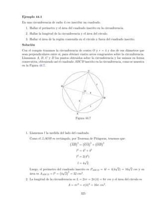 Ejemplo 44.1
En una circunferencia de radio 4 cm inscribir un cuadrado.
1. Hallar el perímetro y el área del cuadrado inscrito en la circunferencia.
2. Hallar la longitud de la circunferencia y el área del círculo.
3. Hallar el área de la región contenida en el círculo y fuera del cuadrado inscrito.
Solución
Con el compás trazamos la circunferencia de centro O y r = 4 y dos de sus diámetros que
sean perpendiculares entre sí, para obtener cuatro arcos congruentes sobre la circunferencia.
Llamamos A, B, C y D los puntos obtenidos sobre la circunferencia y los unimos en forma
consecutiva, obteniendo así el cuadrado ABCD inscrito en la circunferencia, como se muestra
en la Figura 44.7.
Figura 44.7
1. Llamemos l la medida del lado del cuadrado.
Como el 4AOB es rectángulo, por Teorema de Pitágoras, tenemos que:
AB
2
= OA
2
+ OB
2
l2
= 42
+ 42
l2
= 2(42
)
l = 4
√
2.
Luego, el perímetro del cuadrado inscrito es PABCD = 4l = 4(4
√
2) = 16
√
2 cm y su
área es AABCD = l2
= 4
√
2
2
= 32 cm2
.
2. La longitud de la circunferencia es L = 2πr = 2π(4) = 8π cm y el área del círculo es
A = πr2
= π(4)2
= 16π cm2
.
325
 
