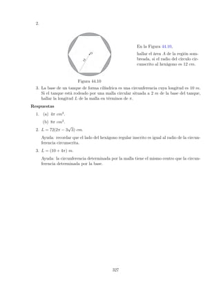 2.
Figura 44.10
En la Figura 44.10,
hallar el área A de la región som-
breada, si el radio del círculo cir-
cunscrito al hexágono es 12 cm.
3. La base de un tanque de forma cilíndrica es una circunferencia cuya longitud es 10 m.
Si el tanque está rodeado por una malla circular situada a 2 m de la base del tanque,
hallar la longitud L de la malla en términos de π.
Respuestas
1. (a) 4π cm2
.
(b) 8π cm2
.
2. L = 72(2π − 3
√
3) cm.
Ayuda: recordar que el lado del hexágono regular inscrito es igual al radio de la circun-
ferencia circunscrita.
3. L = (10 + 4π) m.
Ayuda: la circunferencia determinada por la malla tiene el mismo centro que la circun-
ferencia determinada por la base.
327
 