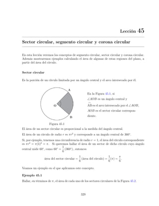 Lección 45
Sector circular, segmento circular y corona circular
En esta lección veremos los conceptos de segmento circular, sector circular y corona circular.
Además mostraremos ejemplos calculando el área de algunas de estas regiones del plano, a
partir del área del círculo.
Sector circular
Es la porción de un círculo limitada por un ángulo central y el arco intersecado por él.
Figura 45.1
En la Figura 45.1, si
∠AOB es un ángulo central y
_
AB es el arco intersecado por el ∠AOB,
AOB es el sector circular correspon-
diente.
El área de un sector circular es proporcional a la medida del ángulo central.
El área de un círculo de radio r es πr2
y corresponde a un ángulo central de 360◦
.
Si, por ejemplo, tenemos una circunferencia de radio r = 1, el área del círculo correspondiente
es πr2
= π(1)2
= π. Si queremos hallar el área de un sector de dicho círculo cuyo ángulo
central mide 60◦
, como 60◦
=
1
6
(360◦
) , entonces
área del sector circular =
1
6
(área del círculo) =
1
6
(π) =
π
6
.
Veamos un ejemplo en el que aplicamos este concepto.
Ejemplo 45.1
Hallar, en términos de π, el área de cada uno de los sectores circulares de la Figura 45.2.
329
 