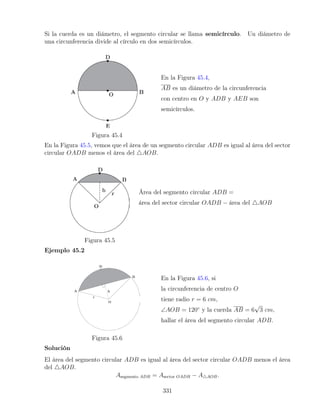 Si la cuerda es un diámetro, el segmento circular se llama semicírculo. Un diámetro de
una circunferencia divide al círculo en dos semicírculos.
Figura 45.4
En la Figura 45.4,
AB es un diámetro de la circunferencia
con centro en O y ADB y AEB son
semicírculos.
En la Figura 45.5, vemos que el área de un segmento circular ADB es igual al área del sector
circular OADB menos el área del 4AOB.
Figura 45.5
Área del segmento circular ADB =
área del sector circular OADB − área del 4AOB
Ejemplo 45.2
Figura 45.6
En la Figura 45.6, si
la circunferencia de centro O
tiene radio r = 6 cm,
∠AOB = 120◦
y la cuerda AB = 6
√
3 cm,
hallar el área del segmento circular ADB.
Solución
El área del segmento circular ADB es igual al área del sector circular OADB menos el área
del 4AOB.
Asegmento ADB = Asector OADB − A4AOB.
331
 