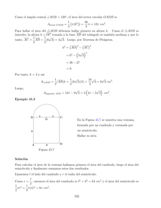 Como el ángulo central ∠AOB = 120◦
, el área del sector circular OADB es
Asector OADB =
1
3
π(62
)

=
36
3
π = 12π cm2
.
Para hallar el área del 4AOB debemos hallar primero su altura h. Como el 4AOB es
isósceles, la altura h = OC trazada a la base AB del triángulo es también mediana y por lo
tanto, AC =
1
2
AB =
1
2
(6
√
3) = 3
√
3. Luego, por Teorema de Pitágoras,
h2
= AO
2
− AC
2
= 62
−

3
√
3
2
= 36 − 27
= 9.
Por tanto, h = 3 y así
A4AOB =
1
2
(AB)h =
1
2
(6
√
3)(3) =
18
2
√
3 = 9
√
3 cm2
.
Luego,
Asegmento ADB = 12π − 9
√
3 = 3

4π − 3
√
3

cm2
.
Ejemplo 45.3
Figura 45.7
En la Figura 45.7 se muestra una ventana,
formada por un cuadrado y coronada por
un semicírculo.
Hallar su área.
Solución
Para calcular el área de la ventana hallamos primero el área del cuadrado, luego el área del
semicírculo y finalmente sumamos estos dos resultados.
Llamemos l el lado del cuadrado y r el radio del semicírculo.
Como r =
l
2
, entonces el área del cuadrado es l2
= 82
= 64 cm2
y el área del semicírculo es
1
2
πr2
=
1
2
π(4)2
= 8π cm2
.
332
 