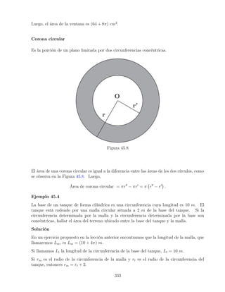 Luego, el área de la ventana es (64 + 8π) cm2
.
Corona circular
Es la porción de un plano limitada por dos circunferencias concéntricas.
Figura 45.8
El área de una corona circular es igual a la diferencia entre las áreas de los dos círculos, como
se observa en la Figura 45.8. Luego,
Área de corona circular = πr2
− πr0
= π r2
− r0

.
Ejemplo 45.4
La base de un tanque de forma cilíndrica es una circunferencia cuya longitud es 10 m. El
tanque está rodeado por una malla circular situada a 2 m de la base del tanque. Si la
circunferencia determinada por la malla y la circunferencia determinada por la base son
concéntricas, hallar el área del terreno ubicado entre la base del tanque y la malla.
Solución
En un ejercicio propuesto en la lección anterior encontramos que la longitud de la malla, que
llamaremos Lm, es Lm = (10 + 4π) m.
Si llamamos Lt la longitud de la circunferencia de la base del tanque, Lt = 10 m.
Si rm es el radio de la circunferencia de la malla y rt es el radio de la circunferencia del
tanque, entonces rm = rt + 2.
333
 