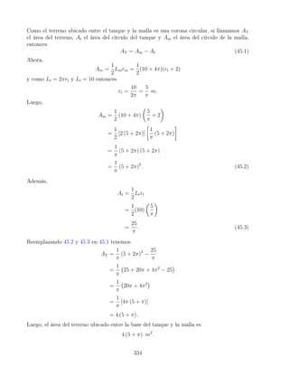 Como el terreno ubicado entre el tanque y la malla es una corona circular, si llamamos AT
el área del terreno, At el área del círculo del tanque y Am el área del círculo de la malla,
entonces
AT = Am − At (45.1)
Ahora,
Am =
1
2
Lmrm =
1
2
(10 + 4π)(rt + 2)
y como Lt = 2πrt y Lt = 10 entonces
rt =
10
2π
=
5
π
m.
Luego,
Am =
1
2
(10 + 4π)

5
π
+ 2

=
1
2
[2 (5 + 2π)]

1
π
(5 + 2π)

=
1
π
(5 + 2π) (5 + 2π)
=
1
π
(5 + 2π)2
. (45.2)
Además,
At =
1
2
Ltrt
=
1
2
(10)

5
π

=
25
π
. (45.3)
Reemplazando 45.2 y 45.3 en 45.1 tenemos
AT =
1
π
(5 + 2π)2
−
25
π
=
1
π
25 + 20π + 4π2
− 25

=
1
π
20π + 4π2

=
1
π
[4π (5 + π)]
= 4 (5 + π) .
Luego, el área del terreno ubicado entre la base del tanque y la malla es
4 (5 + π) m2
.
334
 