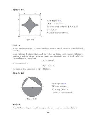 Ejemplo 45.5
Figura 45.9
En la Figura 45.9,
ABCD es un cuadrado,
los arcos tienen centro en A, B, C y D
y radio 9 cm.
Calcular el área sombreada.
Solución
El área sombreada es igual al área del cuadrado menos el área de las cuatro partes de círculo
trazadas.
Como cada una de ellas se trazó desde un vértice con ángulo recto, entonces cada una es
una cuarta parte del círculo y como son cuatro, son equivalentes a un círculo de radio 9 cm.
Luego, el área del cuadrado es
(18)2
= 324 cm2
,
el área del círculo es
π(9)2
= 81π cm2
.
Por tanto, el área sombreada es (324 − 81π) cm2
.
Ejemplo 45.6
Figura 45.10
En la Figura 45.10,
AB es un diámetro,
AC = 12 y CB = 16.
Calcular el área sombreada.
Solución
El 4ACB es rectángulo con ∠C recto, por estar inscrito en una semicircunferencia.
335
 