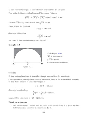 El área sombreada es igual al área del círculo menos el área del triángulo.
Para hallar el diámetro AB aplicamos el Teorema de Pitágoras
AB
2
= AC
2
+ CB
2
= (12)2
+ (16)2
= 400.
Entonces AB = 20 y como el radio r es
1
2
AB, r = 10.
Luego, el área del círculo es
π(10)2
= 100π cm2
,
el área del triángulo es
(12)(16)
2
= 96 cm2
.
Por tanto, el área sombreada es (100π − 96) cm2
.
Ejemplo 45.7
Figura 45.11
En la Figura 45.11,
AB es un diámetro
y AB = 16 cm.
Calcular el área sombreada.
Solución
El área sombreada es igual al área del rectángulo menos el área del semicírculo.
Como la altura del rectángulo es el radio del semicírculo, que a su vez es la mitad del diámetro,
es decir 8 cm, entonces el área del rectángulo es
b · h = 16 · 8 = 128 cm2
,
el área del semicírculo es
1
2
π(r)2
=
1
2
π(8)2
= 32π cm2
.
Luego, el área sombreada es (128 − 32π) cm2
.
Ejercicios propuestos
1. Una corona circular tiene un área de A cm2
y uno de sus radios es el doble del otro.
Hallar el valor de los radios en términos de A y π.
336
 