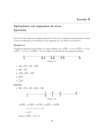 Lección 4
Operaciones con segmentos de recta
Ejercicios
En esta lección resolveremos algunos ejercicios en los que se combinan las operaciones de suma
y resta de segmentos y de producto de un segmento por un número real positivo.
Ejemplo 4.1
Usando los segmentos de la Figura 4.1 cuyas medidas son m(AB) = 4 cm, m(CD) = 1, 5 cm,
m(EF) = 1, 7 cm, y m(GH) = 3, 5 cm, hallar, en cada literal, los segmentos pedidos.
Figura 4.1
1. AB + CD + EF + GH.
2. GH − EF.
3. (AB + CD) − GH.
4. 2CD.
5.
5
3
EF.
Solución
1. AB + CD + EF + GH = AH.
Figura 4.2
m(AH) = m(AB) + m(CD) + m(EF) + m(GH)
= 4 + 1, 5 + 1, 7 + 3, 5
= 10, 7.
Luego, m(AH) = 10, 7 cm.
23
 