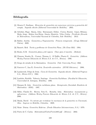 Bibliografía
[1] Álvarez C, Emiliano. Elementos de geometría con numerosos ejercicios y geometría del
compás. Segunda edición (Editorial Universidad de Medellín). 2003.
[2] Arbeláez, Hugo; Baena, John; Bustamante, Eddye; Correa, Beatriz; López, Bibiana;
Mejía, Jorge; Muñoz, Luz Elena; Osorio, Mauricio; Vélez, Carlos. Precálculo (Escuela
de Matemáticas, Universidad Nacional de Colombia, Sede Medellín). 2013.
[3] Baldor, Aurelio. Geometría y Trigonometría. Primera reimpresión (Grupo Editorial
Patria). 2009.
[4] Barnett, Rich Teoría y problemas de Geometría Plana. (Mc.Graw Hill). 1984.
[5] Bruño, G.M. Geometría plana y del espacio. Clave para el maestro. (Bedout).
[6] Clemens, Stanley R.; Cooney, Thomas J.; O´Daffer, Phares G. Geometría (Addison
Wesley Pearson Educación de México S.A. de C.V., México). 1998.
[7] Grupo de estudio de la Matemática. Geometría (Yale University Press). 1963.
[8] Guerrero C, Ana B. Geometría. Desarrollo axiomático. (ECOE Ediciones). 2006.
[9] Landaverde, Felipe de Jesús. Curso de Geometría. Segunda edición (Editorial Progreso
S.A., México D.F.). 1962.
[10] Londoño, Rodolfo; Valencia, Santiago. Geometría Euclidiana (Facultad de Educación,
Universidad de Antioquia, Medellín). 1986.
[11] Marques B, João. Geometría euclideana plana. Reimpresión (Sociedade Brasileira de
Matemática - SBM). 1997.
[12] Miller, Charles D.; Heeren, Vern E.; Hornsby, John. Matemática: razonamiento y
aplicaciones (Addison Wesley Pearson Educación de México S.A. de C.V., México).
2006.
[13] Minda, David. Un intento por revitalizar la enseñanza de la geometría en Cincinnati,
Ohio. Impreso en Medellín, Colombia. 2009.
[14] Moise Downs. Geometría Moderna (Fondo Educativo Interamericano, S.A.) 1970.
[15] Prieto de C, Carlos. MatemáticasICarlosPrieto2002.pdf. (México). 2002.
339
 