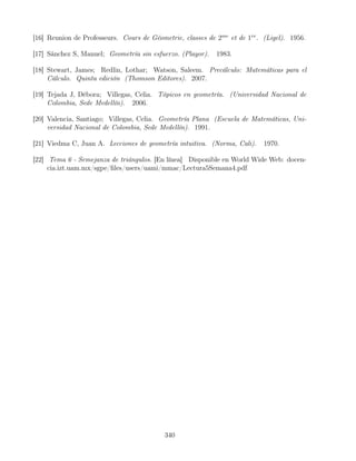 [16] Reunion de Professeurs. Cours de Géometrie, classes de 2me
et de 1re
. (Ligel). 1956.
[17] Sánchez S, Manuel; Geometría sin esfuerzo. (Playor). 1983.
[18] Stewart, James; Redlin, Lothar; Watson, Saleem. Precálculo: Matemáticas para el
Cálculo. Quinta edición (Thomson Editores). 2007.
[19] Tejada J, Débora; Villegas, Celia. Tópicos en geometría. (Universidad Nacional de
Colombia, Sede Medellín). 2006.
[20] Valencia, Santiago; Villegas, Celia. Geometría Plana (Escuela de Matemáticas, Uni-
versidad Nacional de Colombia, Sede Medellín). 1991.
[21] Viedma C, Juan A. Lecciones de geometría intuitiva. (Norma, Cali). 1970.
[22] Tema 6 - Semejanza de triángulos. [En línea] Disponible en World Wide Web: docen-
cia.izt.uam.mx/sgpe/files/users/uami/mmac/Lectura5Semana4.pdf
340
 