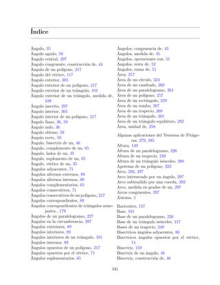 Índice
Ángulo, 35
Ángulo agudo, 59
Ángulo central, 297
Ángulo congruente, construcción de, 44
Ángulo de un polígono, 217
Ángulo del vértice, 117
Ángulo exterior, 305
Ángulo exterior de un polígono, 217
Ángulo exterior de un triángulo, 101
Ángulo exterior de un triángulo, medida de,
109
Ángulo inscrito, 297
Ángulo interior, 305
Ángulo interior de un polígono, 217
Ángulo llano, 36, 59
Ángulo nulo, 36
Ángulo obtuso, 59
Ángulo recto, 59
Ángulo, bisectriz de un, 46
Ángulo, complemento de un, 65
Ángulo, lados de un, 35
Ángulo, suplemento de un, 65
Ángulo, vértice de un, 35
Ángulos adyacentes, 71
Ángulos alternos externos, 89
Ángulos alternos internos, 89
Ángulos complementarios, 65
Ángulos consecutivos, 71
Ángulos consecutivos de un polígono, 217
Ángulos correspondientes, 89
Ángulos correspondientes de triángulos seme-
jantes., 179
Ángulos de un paralelogramo, 227
Ángulos en la circunferencia, 297
Ángulos exteriores, 89
Ángulos interiores, 89
Ángulos interiores de un triángulo, 101
Ángulos internos, 89
Ángulos opuestos de un polígono, 217
Ángulos opuestos por el vértice, 71
Ángulos suplementarios, 65
Ángulos, congruencia de, 43
Ángulos, medida de, 35
Ángulos, operaciones con, 51
Ángulos, resta de, 52
Ángulos, suma de, 51
Área, 257
Área de un círculo, 324
Área de un cuadrado, 260
Área de un paralelogramo, 261
Área de un polígono, 257
Área de un rectángulo, 259
Área de un rombo, 267
Área de un trapecio, 268
Área de un triángulo, 265
Área de un triángulo equilátero, 282
Área, unidad de, 258
Algunas aplicaciones del Teorema de Pitágo-
ras, 279, 285
Altura, 149
Altura de un paralelogramo, 226
Altura de un trapecio, 249
Altura de un triángulo isósceles, 280
Apotema de un polígono, 323
Arco, 292, 297
Arco intersecado por un ángulo, 297
Arco subtendido por una cuerda, 292
Arco, medida en grados de un, 297
Arcos congruentes, 297
Axioma, 1
Baricentro, 157
Base, 101
Base de un paralelogramo, 226
Base de un triángulo isósceles, 117
Bases de un trapecio, 249
Bisectrices ángulos adyacentes, 80
Bisectrices ángulos opuestos por el vértice,
74
Bisectriz, 159
Bisectriz de un ángulo, 46
Bisectriz, construcción de, 46
341
 