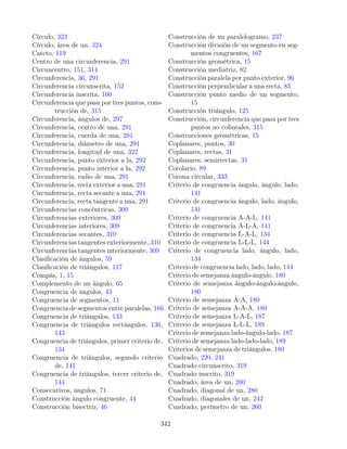Círculo, 323
Círculo, área de un, 324
Cateto, 119
Centro de una circunferencia, 291
Circuncentro, 151, 314
Circunferencia, 36, 291
Circunferencia circunscrita, 152
Circunferencia inscrita, 160
Circunferencia que pasa por tres puntos, cons-
trucción de, 315
Circunferencia, ángulos de, 297
Circunferencia, centro de una, 291
Circunferencia, cuerda de una, 291
Circunferencia, diámetro de una, 291
Circunferencia, longitud de una, 322
Circunferencia, punto exterior a la, 292
Circunferencia, punto interior a la, 292
Circunferencia, radio de una, 291
Circunferencia, recta exterior a una, 291
Circunferencia, recta secante a una, 291
Circunferencia, recta tangente a una, 291
Circunferencias concéntricas, 309
Circunferencias exteriores, 309
Circunferencias interiores, 309
Circunferencias secantes, 310
Circunferencias tangentes exteriormente, 310
Circunferencias tangentes interiormente, 309
Clasificación de ángulos, 59
Clasificación de triángulos, 117
Compás, 1, 15
Complemento de un ángulo, 65
Congruencia de ángulos, 43
Congruencia de segmentos, 11
Congruencia de segmentos entre paralelas, 166
Congruencia de triángulos, 133
Congruencia de triángulos rectángulos, 136,
143
Congruencia de triángulos, primer criterio de,
134
Congruencia de triángulos, segundo criterio
de, 141
Congruencia de triángulos, tercer criterio de,
144
Consecutivos, ángulos, 71
Construcción ángulo congruente, 44
Construcción bisectriz, 46
Construcción de un paralelogramo, 237
Construcción división de un segmento en seg-
mentos congruentes, 167
Construcción geométrica, 15
Construcción mediatriz, 82
Construcción paralela por punto exterior, 96
Construcción perpendicular a una recta, 83
Construcción punto medio de un segmento,
15
Construcción triángulo, 125
Construcción, circunferencia que pasa por tres
puntos no colineales, 315
Construcciones geométricas, 15
Coplanares, puntos, 30
Coplanares, rectas, 31
Coplanares, semirrectas, 31
Corolario, 89
Corona circular, 333
Criterio de congruencia ángulo, ángulo, lado,
141
Criterio de congruencia ángulo, lado, ángulo,
141
Criterio de congruencia A-A-L, 141
Criterio de congruencia A-L-A, 141
Criterio de congruencia L-A-L, 134
Criterio de congruencia L-L-L, 144
Criterio de congruencia lado, ángulo, lado,
134
Criterio de congruencia lado, lado, lado, 144
Criterio de semejanza ángulo-ángulo, 180
Criterio de semejanza ángulo-ángulo-ángulo,
180
Criterio de semejanza A-A, 180
Criterio de semejanza A-A-A, 180
Criterio de semejanza L-A-L, 187
Criterio de semejanza L-L-L, 189
Criterio de semejanza lado-ángulo-lado, 187
Criterio de semejanza lado-lado-lado, 189
Criterios de semejanza de triángulos, 180
Cuadrado, 220, 241
Cuadrado circunscrito, 319
Cuadrado inscrito, 319
Cuadrado, área de un, 260
Cuadrado, diagonal de un, 280
Cuadrado, diagonales de un, 242
Cuadrado, perímetro de un, 260
342
 