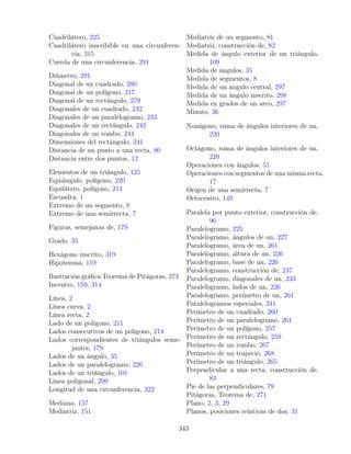 Cuadrilátero, 225
Cuadrilátero inscribible en una circunferen-
cia, 315
Cuerda de una circunferencia, 291
Diámetro, 291
Diagonal de un cuadrado, 280
Diagonal de un polígono, 217
Diagonal de un rectángulo, 279
Diagonales de un cuadrado, 242
Diagonales de un paralelogramo, 233
Diagonales de un rectángulo, 242
Diagonales de un rombo, 244
Dimensiones del rectángulo, 241
Distancia de un punto a una recta, 80
Distancia entre dos puntos, 12
Elementos de un triángulo, 125
Equiángulo, polígono, 220
Equilátero, polígono, 214
Escuadra, 1
Extremo de un segmento, 8
Extremo de una semirrecta, 7
Figuras, semejanza de, 179
Grado, 35
Hexágono inscrito, 319
Hipotenusa, 119
Ilustración gráfica Teorema de Pitágoras, 273
Incentro, 159, 314
Línea, 2
Línea curva, 2
Línea recta, 2
Lado de un polígono, 211
Lados consecutivos de un polígono, 214
Lados correspondientes de triángulos seme-
jantes, 179
Lados de un ángulo, 35
Lados de un paralelogramo, 226
Lados de un triángulo, 101
Linea poligonal, 209
Longitud de una circunferencia, 322
Mediana, 157
Mediatriz, 151
Mediatriz de un segmento, 81
Mediatriz, construcción de, 82
Medida de ángulo exterior de un triángulo,
109
Medida de ángulos, 35
Medida de segmentos, 8
Medida de un ángulo central, 297
Medida de un ángulo inscrito, 298
Medida en grados de un arco, 297
Minuto, 36
Nonágono, suma de ángulos interiores de un,
220
Octágono, suma de ángulos interiores de un,
220
Operaciones con ángulos, 51
Operaciones con segmentos de una misma recta,
17
Origen de una semirrecta, 7
Ortocentro, 149
Paralela por punto exterior, construcción de,
96
Paralelogramo, 225
Paralelogramo, ángulos de un, 227
Paralelogramo, área de un, 261
Paralelogramo, altura de un, 226
Paralelogramo, base de un, 226
Paralelogramo, construcción de, 237
Paralelogramo, diagonales de un, 233
Paralelogramo, lados de un, 226
Paralelogramo, perímetro de un, 261
Paralelogramos especiales, 241
Perímetro de un cuadrado, 260
Perímetro de un paralelogramo, 261
Perímetro de un polígono, 257
Perímetro de un rectángulo, 259
Perímetro de un rombo, 267
Perímetro de un trapecio, 268
Perímetro de un triángulo, 265
Perpendicular a una recta, construcción de,
83
Pie de las perpendiculares, 79
Pitágoras, Teorema de, 271
Plano, 2, 3, 29
Planos, posiciones relativas de dos, 31
343
 