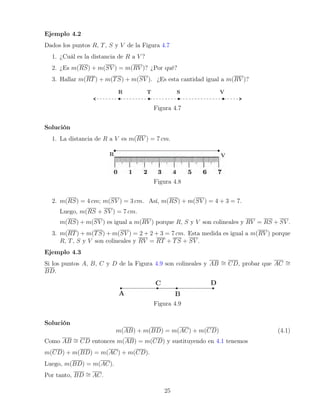 Ejemplo 4.2
Dados los puntos R, T, S y V de la Figura 4.7
1. ¿Cuál es la distancia de R a V ?
2. ¿Es m(RS) + m(SV ) = m(RV )? ¿Por qué?
3. Hallar m(RT) + m(TS) + m(SV ). ¿Es esta cantidad igual a m(RV )?
Figura 4.7
Solución
1. La distancia de R a V es m(RV ) = 7 cm.
Figura 4.8
2. m(RS) = 4 cm; m(SV ) = 3 cm. Así, m(RS) + m(SV ) = 4 + 3 = 7.
Luego, m(RS + SV ) = 7 cm.
m(RS) + m(SV ) es igual a m(RV ) porque R, S y V son colineales y RV = RS + SV .
3. m(RT) + m(TS) + m(SV ) = 2 + 2 + 3 = 7 cm. Esta medida es igual a m(RV ) porque
R, T, S y V son colineales y RV = RT + TS + SV .
Ejemplo 4.3
Si los puntos A, B, C y D de la Figura 4.9 son colineales y AB ∼
= CD, probar que AC ∼
=
BD.
Figura 4.9
Solución
m(AB) + m(BD) = m(AC) + m(CD) (4.1)
Como AB ∼
= CD entonces m(AB) = m(CD) y sustituyendo en 4.1 tenemos
m(CD) + m(BD) = m(AC) + m(CD).
Luego, m(BD) = m(AC).
Por tanto, BD ∼
= AC.
25
 