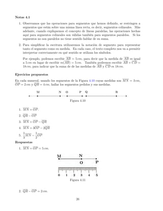 Notas 4.1
1. Observamos que las operaciones para segmentos que hemos definido, se restringen a
segmentos que están sobre una misma línea recta, es decir, segmentos colineales. Más
adelante, cuando expliquemos el concepto de líneas paralelas, las operaciones hechas
aquí para segmentos colineales son válidas también para segmentos paralelos. Si los
segmentos no son paralelos no tiene sentido hablar de su suma.
2. Para simplificar la escritura utilizaremos la notación de segmento para representar
tanto el segmento como su medida. En cada caso, el texto completo nos va a permitir
interpretar correctamente en qué sentido se utilizan los símbolos.
Por ejemplo, podemos escribir AB = 5 cm, para decir que la medida de AB es igual
a 5 cm en lugar de escribir m(AB) = 5 cm. También podremos escribir AB + CD =
18 cm, para indicar que la suma de de las medidas de AB y CD es 18 cm.
Ejercicios propuestos
En cada numeral, usando los segmentos de la Figura 4.10 cuyas medidas son MN = 3 cm,
OP = 2 cm y QR = 4 cm, hallar los segmentos pedidos y sus medidas.
Figura 4.10
1. MN + OP.
2. QR − OP
3. MN + OP − QR
4. MN + 3OP − 2QR
5.
1
3
MN −
1
2
OP
Respuestas
1. MN + OP = 5 cm.
Figura 4.11
2. QR − OP = 2 cm.
26
 