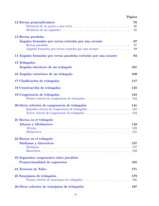 Página
12 Rectas perpendiculares 79
Distancia de un punto a una recta . . . . . . . . . . . . . . . . . . . . . . . . 80
Mediatriz de un segmento . . . . . . . . . . . . . . . . . . . . . . . . . . . . 81
13 Rectas paralelas
Ángulos formados por rectas cortadas por una secante 87
Rectas paralelas . . . . . . . . . . . . . . . . . . . . . . . . . . . . . . . . . . 87
Ángulos formados por rectas cortadas por una secante . . . . . . . . . . . . . 89
14 Ángulos formados por rectas paralelas cortadas por una secante 93
15 Triángulos
Ángulos interiores de un triángulo 101
16 Ángulos exteriores de un triángulo 109
17 Clasificación de triángulos 117
18 Construcción de triángulos 125
19 Congruencia de triángulos 133
Primer criterio de congruencia de triángulos . . . . . . . . . . . . . . . . . . 134
20 Otros criterios de congruencia de triángulos 141
Segundo criterio de congruencia de triángulos . . . . . . . . . . . . . . . . . 141
Tercer criterio de congruencia de triángulos . . . . . . . . . . . . . . . . . . . 144
21 Rectas en el triángulo
Alturas y Mediatrices 149
Alturas . . . . . . . . . . . . . . . . . . . . . . . . . . . . . . . . . . . . . . . 149
Mediatrices . . . . . . . . . . . . . . . . . . . . . . . . . . . . . . . . . . . . 151
22 Rectas en el triángulo
Medianas y bisectrices 157
Medianas . . . . . . . . . . . . . . . . . . . . . . . . . . . . . . . . . . . . . 157
Bisectrices . . . . . . . . . . . . . . . . . . . . . . . . . . . . . . . . . . . . . 159
23 Segmentos congruentes entre paralelas
Proporcionalidad de segmentos 165
24 Teorema de Tales 171
25 Semejanza de triángulos 179
Primer criterio de semejanza de triángulos . . . . . . . . . . . . . . . . . . . 180
26 Otros criterios de semejanza de triángulos 187
iv
 