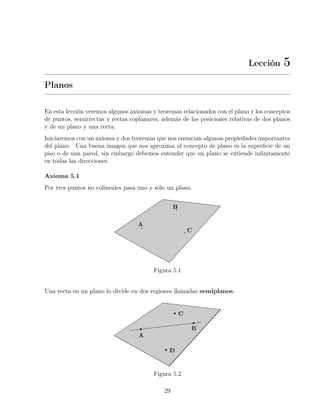 Lección 5
Planos
En esta lección veremos algunos axiomas y teoremas relacionados con el plano y los conceptos
de puntos, semirrectas y rectas coplanares, además de las posiciones relativas de dos planos
y de un plano y una recta.
Iniciaremos con un axioma y dos teoremas que nos enuncian algunas propiedades importantes
del plano. Una buena imagen que nos aproxima al concepto de plano es la superficie de un
piso o de una pared, sin embargo debemos entender que un plano se extiende infinitamente
en todas las direcciones.
Axioma 5.1
Por tres puntos no colineales pasa uno y sólo un plano.
Figura 5.1
Una recta en un plano lo divide en dos regiones llamadas semiplanos.
Figura 5.2
29
 
