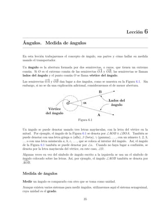 Lección 6
Ángulos. Medida de ángulos
En esta lección trabajaremos el concepto de ángulo, sus partes y cómo hallar su medida
usando el transportador.
Un ángulo es la abertura formada por dos semirrectas, o rayos, que tienen un extremo
común. Si O es el extremo común de las semirrectas
−
→
OA y
−
−
→
OB, las semirrectas se llaman
lados del ángulo y el punto común O se llama vértice del ángulo.
Las semirrectas
−
→
OA y
−
−
→
OB dan lugar a dos ángulos, como se muestra en la Figura 6.1. Sin
embargo, si no se da una explicación adicional, consideraremos el de menor abertura.
Figura 6.1
Un ángulo se puede denotar usando tres letras mayúsculas, con la letra del vértice en la
mitad. Por ejemplo, el ángulo de la Figura 6.1 se denota por ∠AOB ó ∠BOA. También se
puede denotar con una letra griega α (alfa), β (beta), γ (gamma), . . . , con un número 1, 2, 3,
. . . o con una letra minúscula a, b, c, . . . , que se coloca al interior del ángulo. Así, el ángulo
de la Figura 6.1 también se puede denotar por ∠α. Cuando no haya lugar a confusión, se
denota por la letra mayúscula del vértice, en este caso, ∠O.
Algunas veces en vez del símbolo de ángulo escrito a la izquierda se usa un el símbolo de
ángulo colocado sobre las letras. Así, por ejemplo, el ángulo ∠AOB también se denota por
[
AOB.
Medida de ángulos
Medir un ángulo es compararlo con otro que se toma como unidad.
Aunque existen varios sistemas para medir ángulos, utilizaremos aquí el sistema sexagesimal,
cuya unidad es el grado.
35
 