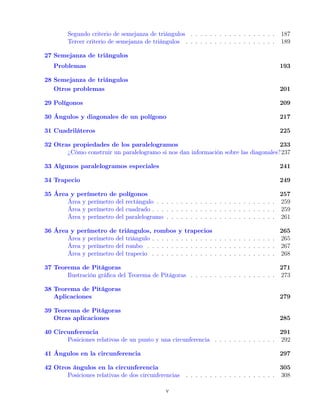 Segundo criterio de semejanza de triángulos . . . . . . . . . . . . . . . . . . 187
Tercer criterio de semejanza de triángulos . . . . . . . . . . . . . . . . . . . 189
27 Semejanza de triángulos
Problemas 193
28 Semejanza de triángulos
Otros problemas 201
29 Polígonos 209
30 Ángulos y diagonales de un polígono 217
31 Cuadriláteros 225
32 Otras propiedades de los paralelogramos 233
¿Cómo construir un paralelogramo si nos dan información sobre las diagonales?237
33 Algunos paralelogramos especiales 241
34 Trapecio 249
35 Área y perímetro de polígonos 257
Área y perímetro del rectángulo . . . . . . . . . . . . . . . . . . . . . . . . . 259
Área y perímetro del cuadrado . . . . . . . . . . . . . . . . . . . . . . . . . . 259
Área y perímetro del paralelogramo . . . . . . . . . . . . . . . . . . . . . . . 261
36 Área y perímetro de triángulos, rombos y trapecios 265
Área y perímetro del triángulo . . . . . . . . . . . . . . . . . . . . . . . . . . 265
Área y perímetro del rombo . . . . . . . . . . . . . . . . . . . . . . . . . . . 267
Área y perímetro del trapecio . . . . . . . . . . . . . . . . . . . . . . . . . . 268
37 Teorema de Pitágoras 271
Ilustración gráfica del Teorema de Pitágoras . . . . . . . . . . . . . . . . . . 273
38 Teorema de Pitágoras
Aplicaciones 279
39 Teorema de Pitágoras
Otras aplicaciones 285
40 Circunferencia 291
Posiciones relativas de un punto y una circunferencia . . . . . . . . . . . . . 292
41 Ángulos en la circunferencia 297
42 Otros ángulos en la circunferencia 305
Posiciones relativas de dos circunferencias . . . . . . . . . . . . . . . . . . . 308
v
 