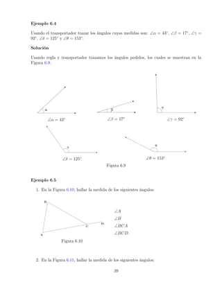 Ejemplo 6.4
Usando el transportador trazar los ángulos cuyas medidas son: ∠α = 43◦
, ∠β = 17◦
, ∠γ =
92◦
, ∠δ = 125◦
y ∠θ = 153◦
.
Solución
Usando regla y transportador trazamos los ángulos pedidos, los cuales se muestran en la
Figura 6.9.
∠α = 43◦ ∠β = 17◦
∠γ = 92◦
∠δ = 125◦ ∠θ = 153◦
Figura 6.9
Ejemplo 6.5
1. En la Figura 6.10, hallar la medida de los siguientes ángulos:
Figura 6.10
∠A
∠B
∠BCA
∠BCD.
2. En la Figura 6.11, hallar la medida de los siguientes ángulos:
39
 