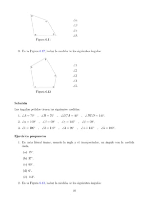 Figura 6.11
∠α
∠β
∠γ
∠δ.
3. En la Figura 6.12, hallar la medida de los siguientes ángulos:
Figura 6.12
∠1
∠2
∠3
∠4
∠5.
Solución
Los ángulos pedidos tienen las siguientes medidas:
1. ∠A = 70◦
, ∠B = 70◦
, ∠BCA = 40◦
, ∠BCD = 140◦
.
2. ∠α = 100◦
, ∠β = 60◦
, ∠γ = 140◦
, ∠δ = 60◦
.
3. ∠1 = 100◦
, ∠2 = 110◦
, ∠3 = 90◦
, ∠4 = 140◦
, ∠5 = 100◦
.
Ejercicios propuestos
1. En cada literal trazar, usando la regla y el transportador, un ángulo con la medida
dada.
(a) 15◦
.
(b) 37◦
.
(c) 90◦
.
(d) 0◦
.
(e) 143◦
.
2. En la Figura 6.13, hallar la medida de los siguientes ángulos:
40
 