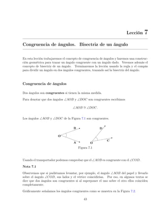 Lección 7
Congruencia de ángulos. Bisectriz de un ángulo
En esta lección trabajaremos el concepto de congruencia de ángulos y haremos una construc-
ción geométrica para trazar un ángulo congruente con un ángulo dado. Veremos además el
concepto de bisectriz de un ángulo. Terminaremos la lección usando la regla y el compás
para dividir un ángulo en dos ángulos congruentes, trazando así la bisectriz del ángulo.
Congruencia de ángulos
Dos ángulos son congruentes si tienen la misma medida.
Para denotar que dos ángulos ∠AOB y ∠DOC son congruentes escribimos
∠AOB ∼
= ∠DOC.
Los ángulos ∠AOB y ∠DOC de la Figura 7.1 son congruentes.
Figura 7.1
Usando el transportador podemos comprobar que el ∠AOB es congruente con el ∠COD.
Nota 7.1
Observemos que si pudiéramos levantar, por ejemplo, el ángulo ∠AOB del papel y llevarlo
sobre el ángulo ∠COD, sus lados y el vértice coincidirían. Por eso, en algunos textos se
dice que dos ángulos son congruentes si al superponer el uno sobre el otro ellos coinciden
completamente.
Gráficamente señalamos los ángulos congruentes como se muestra en la Figura 7.2.
43
 