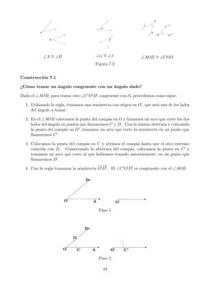 ∠A ∼
= ∠B ∠α ∼
= ∠β ∠AOB ∼
= ∠COD
Figura 7.2
Construcción 7.1
¿Cómo trazar un ángulo congruente con un ángulo dado?
Dado el ∠AOB, para trazar otro ∠C0
O0
D0
congruente con él, procedemos como sigue:
1. Utilizando la regla, trazamos una semirrecta con origen en O0
, que será uno de los lados
del ángulo a trazar.
2. En el ∠AOB colocamos la punta del compás en O y trazamos un arco que corte los dos
lados del ángulo en puntos que llamaremos C y D. Con la misma abertura y colocando
la punta del compás en O0
, trazamos un arco que corte la semirrecta en un punto que
llamaremos C0
.
3. Colocamos la punta del compás en C y abrimos el compás hasta que el otro extremo
coincida con D. Conservando la abertura del compás, colocamos la punta en C0
y
trazamos un arco que corte al que habíamos trazado anteriormente, en un punto que
llamaremos D0
.
4. Con la regla trazamos la semirrecta
−
−
→
O0
D0
. El ∠C0
O0
D0
es congruente con el ∠AOB.
Paso 1
Paso 2
44
 