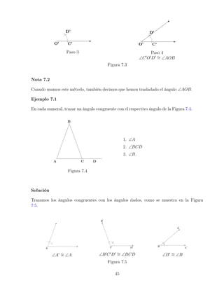 Paso 3 Paso 4
∠C0
O0
D0 ∼
= ∠AOB
Figura 7.3
Nota 7.2
Cuando usamos este método, también decimos que hemos trasladado el ángulo ∠AOB.
Ejemplo 7.1
En cada numeral, trazar un ángulo congruente con el respectivo ángulo de la Figura 7.4.
Figura 7.4
1. ∠A
2. ∠BCD
3. ∠B.
Solución
Trazamos los ángulos congruentes con los ángulos dados, como se muestra en la Figura
7.5.
∠A0 ∼
= ∠A ∠B0
C0
D0 ∼
= ∠BCD ∠B0 ∼
= ∠B
Figura 7.5
45
 