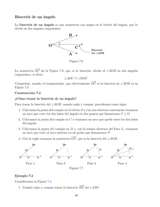 Bisectriz de un ángulo
La bisectriz de un ángulo es una semirrecta con origen en el vértice del ángulo, que lo
divide en dos ángulos congruentes.
Figura 7.6
La semirrecta
−
→
OC de la Figura 7.6, que es la bisectriz, divide al ∠AOB en dos ángulos
congruentes, es decir,
∠AOC ∼
= ∠BOC.
Comprobar, usando el transportador, que efectivamente
−
→
OC es la bisectriz de ∠AOB en la
Figura 7.6.
Construcción 7.2
¿Cómo trazar la bisectriz de un ángulo?
Para trazar la bisectriz del ∠AOB, usando regla y compás, procedemos como sigue:
1. Colocamos la punta del compás en el vértice O y con una abertura conveniente trazamos
un arco que corte los dos lados del ángulo en dos puntos que llamaremos C y D.
2. Colocamos la punta del compás en C y trazamos un arco que quede entre los dos lados
del ángulo.
3. Colocamos la punta del compás en D y, con la misma abertura del Paso 2., trazamos
un arco que corte al arco anterior en un punto que llamaremos P.
4. Con la regla trazamos la semirrecta
−
→
OP, que es la bisectriz del ∠AOB.
Paso 1 Paso 2 Paso 3 Paso 4
Figura 7.7
Ejemplo 7.2
Consideremos la Figura 7.4.
1. Usando regla y compás trazar la bisectriz
−
−
→
BE del ∠ABC.
46
 