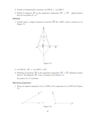 2. Usando el transportador encontrar m(∠BEA) y m(∠BEC).
3. Dividir el segmento AC en dos segmentos congruentes AF y FC. ¿Qué podemos
decir de los puntos E y F?
Solución
1. Usando regla y compás trazamos la bisectriz
−
−
→
BE del ∠ABC, como se muestra en la
Figura 7.8.
Figura 7.8
2. m(∠BEA) = 90◦
y m(∠BEC) = 90◦
.
3. Dividimos el segmento AC en dos segmentos congruentes AF y FC, hallando el punto
medio F del segmento AC, como se muestra en la Figura 7.8.
Los puntos E y F coinciden.
Ejercicios propuestos
1. Trazar un ángulo congruente con el ∠AOB y otro congruente con ∠COD de la Figura
7.9.
Figura 7.9
47
 