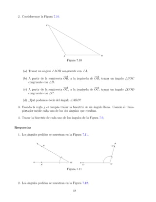 2. Consideremos la Figura 7.10.
Figura 7.10
(a) Trazar un ángulo ∠AOB congruente con ∠A.
(b) A partir de la semirrecta
−
−
→
OB, a la izquierda de
−
−
→
OB, trazar un ángulo ∠BOC
congruente con ∠B.
(c) A partir de la semirrecta
−
→
OC, a la izquierda de
−
→
OC, trazar un ángulo ∠COD
congruente con ∠C.
(d) ¿Qué podemos decir del ángulo ∠AOD?
3. Usando la regla y el compás trazar la bisectriz de un ángulo llano. Usando el trans-
portador medir cada uno de los dos ángulos que resultan.
4. Trazar la bisectriz de cada uno de los ángulos de la Figura 7.9.
Respuestas
1. Los ángulos pedidos se muestran en la Figura 7.11.
Figura 7.11
2. Los ángulos pedidos se muestran en la Figura 7.12.
48
 
