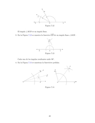 Figura 7.12
El ángulo ∠AOD es un ángulo llano.
3. En la Figura 7.13 se muestra la bisectriz
−
−
→
OD de un ángulo llano ∠AOB .
Figura 7.13
Cada uno de los ángulos resultantes mide 90◦
.
4. En la Figura 7.14 se muestran la bisectrices pedidas.
Figura 7.14
49
 