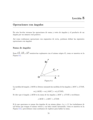Lección 8
Operaciones con ángulos
En esta lección veremos las operaciones de suma y resta de ángulos y el producto de un
ángulo por un número real positivo.
Así como realizamos operaciones con segmentos de recta, podemos definir las siguientes
operaciones con ángulos:
Suma de ángulos
Sean
−
→
OA,
−
−
→
OB y
−
→
OC semirrectas coplanares con el mismo origen O, como se muestra en la
Figura 8.1.
Figura 8.1
La medida del ángulo ∠AOB se obtiene sumando las medidas de los ángulos ∠AOC y ∠COB,
así
m(∠AOB) = m(∠AOC) + m(∠COB).
Se dice que el ángulo ∠AOB es la suma de los ángulos ∠AOC y ∠COB y escribimos
∠AOB = ∠AOC + ∠COB.
Si lo que queremos es sumar dos ángulos de un mismo plano ∠α y ∠β, los trasladamos de
tal forma que tengan el mismo vértice y un lado común intermedio, como se muestra en la
Figura 8.2 y procedemos como acabamos de explicar para hallar la suma.
51
 