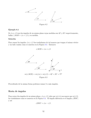 Figura 8.2
Ejemplo 8.1
Si ∠α y ∠β son dos ángulos de un mismo plano cuyas medidas son 42◦
y 35◦
respectivamente,
hallar ∠AOB = ∠α + ∠β y su medida.
Solución
Para sumar los ángulos ∠α y ∠β los trasladamos de tal manera que tengan el mismo vértice
y un lado común como se muestra en la Figura 8.3. Entonces
∠AOB = ∠α + ∠β
m(∠AOB) = m(∠α) + m(∠β) = 42◦
+ 35◦
= 77◦
Figura 8.3
Procediendo de la misma forma podemos sumar 3 o más ángulos.
Resta de ángulos
Para restar dos ángulos de un mismo plano, ∠α y ∠β, tales que m(∠α) sea mayor que m(∠β),
los trasladamos como se muestra en la Figura 8.4. El ángulo diferencia es el ángulo ∠BOC,
y así
∠BOC = ∠α − ∠β.
52
 