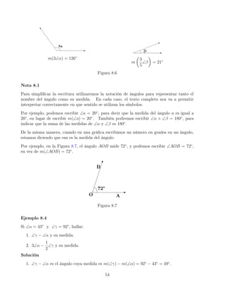 m(3∠α) = 126◦
m

3
5
∠β

= 21◦
Figura 8.6
Nota 8.1
Para simplificar la escritura utilizaremos la notación de ángulos para representar tanto el
nombre del ángulo como su medida. En cada caso, el texto completo nos va a permitir
interpretar correctamente en que sentido se utilizan los símbolos.
Por ejemplo, podemos escribir ∠a = 20◦
, para decir que la medida del ángulo a es igual a
20◦
, en lugar de escribir m(∠a) = 20◦
. También podremos escribir ∠α + ∠β = 180◦
, para
indicar que la suma de las medidas de ∠α y ∠β es 180◦
.
De la misma manera, cuando en una gráfica escribimos un número en grados en un ángulo,
estamos diciendo que esa es la medida del ángulo.
Por ejemplo, en la Figura 8.7, el ángulo AOB mide 72◦
, y podemos escribir ∠AOB = 72◦
,
en vez de m(∠AOB) = 72◦
.
Figura 8.7
Ejemplo 8.4
Si ∠α = 43◦
y ∠γ = 92◦
, hallar:
1. ∠γ − ∠α y su medida.
2. 3∠α −
1
2
∠γ y su medida.
Solución
1. ∠γ − ∠α es el ángulo cuya medida es m(∠γ) − m(∠α) = 92◦
− 43◦
= 49◦
.
54
 