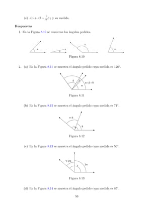 (e) ∠α + ∠δ −
1
7
∠γ y su medida.
Respuestas
1. En la Figura 8.10 se muestran los ángulos pedidos.
Figura 8.10
2. (a) En la Figura 8.11 se muestra el ángulo pedido cuya medida es 126◦
.
Figura 8.11
(b) En la Figura 8.12 se muestra el ángulo pedido cuya medida es 71◦
.
Figura 8.12
(c) En la Figura 8.13 se muestra el ángulo pedido cuya medida es 50◦
.
Figura 8.13
(d) En la Figura 8.14 se muestra el ángulo pedido cuya medida es 85◦
.
56
 
