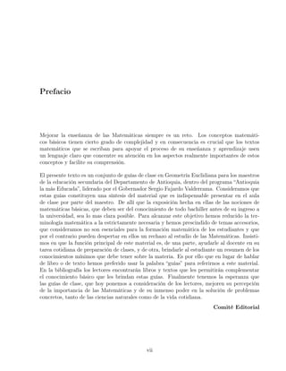 Prefacio
Mejorar la enseñanza de las Matemáticas siempre es un reto. Los conceptos matemáti-
cos básicos tienen cierto grado de complejidad y en consecuencia es crucial que los textos
matemáticos que se escriban para apoyar el proceso de su enseñanza y aprendizaje usen
un lenguaje claro que concentre su atención en los aspectos realmente importantes de estos
conceptos y facilite su comprensión.
El presente texto es un conjunto de guías de clase en Geometría Euclidiana para los maestros
de la educación secundaria del Departamento de Antioquia, dentro del programa “Antioquia
la más Educada”, liderado por el Gobernador Sergio Fajardo Valderrama. Consideramos que
estas guías constituyen una síntesis del material que es indispensable presentar en el aula
de clase por parte del maestro. De allí que la exposición hecha en ellas de las nociones de
matemáticas básicas, que deben ser del conocimiento de todo bachiller antes de su ingreso a
la universidad, sea lo mas clara posible. Para alcanzar este objetivo hemos reducido la ter-
minología matemática a la estrictamente necesaria y hemos prescindido de temas accesorios,
que consideramos no son esenciales para la formación matemática de los estudiantes y que
por el contrario pueden despertar en ellos un rechazo al estudio de las Matemáticas. Insisti-
mos en que la función principal de este material es, de una parte, ayudarle al docente en su
tarea cotidiana de preparación de clases, y de otra, brindarle al estudiante un resumen de los
conocimientos mínimos que debe tener sobre la materia. Es por ello que en lugar de hablar
de libro o de texto hemos preferido usar la palabra “guías” para referirnos a este material.
En la bibliografía los lectores encontrarán libros y textos que les permitirán complementar
el conocimiento básico que les brindan estas guías. Finalmente tenemos la esperanza que
las guías de clase, que hoy ponemos a consideración de los lectores, mejoren su percepción
de la importancia de las Matemáticas y de su inmenso poder en la solución de problemas
concretos, tanto de las ciencias naturales como de la vida cotidiana.
Comité Editorial
vii
 