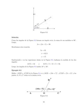 Figura 9.3
Solución
Como los ángulos de la Figura 9.3 forman un ángulo recto, la suma de sus medidas es 90◦
.
Luego,
2x + (3x + 5) = 90.
Resolvamos esta ecuación:
5x = 85
x = 85/5
x = 17.
Sustituyendo x en las expresiones dadas en la Figura 9.3, hallamos la medida de los dos
ángulos:
2(17) = 34 y 3(17) + 5 = 51 + 5 = 56.
Luego, los ángulos de la Figura 9.3 miden 34◦
y 56◦
.
Ejemplo 9.3
Hallar ∠AOB y ∠COB de la Figura 9.4, si ∠AOB = (10x + 7)◦
, ∠COB = (7x + 3)◦
y los
puntos A, O y C están en la misma recta.
Figura 9.4
61
 