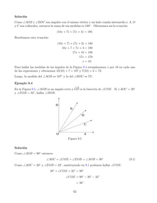 Solución
Como ∠AOB y ∠BOC son ángulos con el mismo vértice y un lado común intermedio y A, O
y C son colineales, entonces la suma de sus medidas es 180◦
. Obtenemos así la ecuación
(10x + 7) + (7x + 3) = 180.
Resolvamos esta ecuación:
(10x + 7) + (7x + 3) = 180
10x + 7 + 7x + 3 = 180
17x + 10 = 180
17x = 170
x = 10.
Para hallar las medidas de los ángulos de la Figura 9.4 reemplazamos x por 10 en cada una
de las expresiones y obtenemos 10(10) + 7 = 107 y 7(10) + 3 = 73.
Luego, la medida del ∠AOB es 107◦
y la del ∠BOC es 73◦
.
Ejemplo 9.4
En la Figura 9.5, ∠AOB es un ángulo recto y
−
−
→
OD es la bisectriz de ∠COE. Si ∠AOC = 20◦
y ∠EOB = 32◦
, hallar ∠DOB.
Figura 9.5
Solución
Como ∠AOB = 90◦
entonces
∠AOC + ∠COE + ∠EOB = ∠AOB = 90◦
(9.1)
Como ∠AOC = 20◦
y ∠EOB = 32◦
, sustituyendo en 9.1 podemos hallar ∠COE:
20◦
+ ∠COE + 32◦
= 90◦
∠COE = 90◦
− 20◦
− 32◦
= 38◦
.
62
 