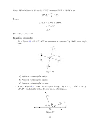 Como
−
−
→
OD es la bisectriz del ángulo ∠COE entonces ∠COD ∼
= ∠DOE y así
∠DOE =
38◦
2
= 19◦
.
Luego,
∠DOB = ∠DOE + ∠EOB
= 19◦
+ 32◦
= 51◦
.
Por tanto, ∠DOB = 51◦
.
Ejercicios propuestos
1. En la Figura 9.6, AD, BE y CF son rectas que se cortan en O y ∠BOC es un ángulo
recto.
Figura 9.6
(a) Nombrar cuatro ángulos rectos.
(b) Nombrar cuatro ángulos agudos.
(c) Nombrar cuatro ángulos obtusos.
2. Si en la Figura 9.7, ∠AOD es un ángulo llano y ∠AOB = x, ∠BOC = 5x y
∠COD = 4x, hallar la medida de cada uno de estos ángulos.
Figura 9.7
63
 