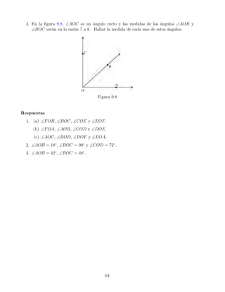 3. En la figura 9.8, ∠AOC es un ángulo recto y las medidas de los ángulos ∠AOB y
∠BOC están en la razón 7 a 8. Hallar la medida de cada uno de estos ángulos.
Figura 9.8
Respuestas
1. (a) ∠FOB, ∠BOC, ∠COE y ∠EOF.
(b) ∠FOA, ∠AOB, ∠COD y ∠DOE.
(c) ∠AOC, ∠BOD, ∠DOF y ∠EOA.
2. ∠AOB = 18◦
, ∠BOC = 90◦
y ∠COD = 72◦
.
3. ∠AOB = 42◦
, ∠BOC = 48◦
.
64
 