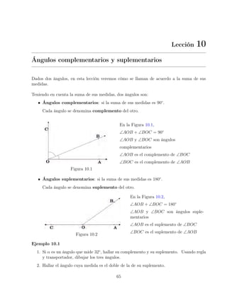 Lección 10
Ángulos complementarios y suplementarios
Dados dos ángulos, en esta lección veremos cómo se llaman de acuerdo a la suma de sus
medidas.
Teniendo en cuenta la suma de sus medidas, dos ángulos son:
• Ángulos complementarios: si la suma de sus medidas es 90◦
.
Cada ángulo se denomina complemento del otro.
Figura 10.1
En la Figura 10.1,
∠AOB + ∠BOC = 90◦
∠AOB y ∠BOC son ángulos
complementarios
∠AOB es el complemento de ∠BOC
∠BOC es el complemento de ∠AOB
• Ángulos suplementarios: si la suma de sus medidas es 180◦
.
Cada ángulo se denomina suplemento del otro.
Figura 10.2
En la Figura 10.2,
∠AOB + ∠BOC = 180◦
∠AOB y ∠BOC son ángulos suple-
mentarios
∠AOB es el suplemento de ∠BOC
∠BOC es el suplemento de ∠AOB
Ejemplo 10.1
1. Si α es un ángulo que mide 32◦
, hallar su complemento y su suplemento. Usando regla
y transportador, dibujar los tres ángulos.
2. Hallar el ángulo cuya medida es el doble de la de su suplemento.
65
 