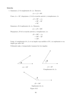 Solución
1. Llamemos ∠β el complemento de ∠α. Entonces,
∠α + ∠β = 90◦
.
Como ∠α = 32◦
, despejemos ∠β de la ecuación anterior y reemplacemos ∠α:
∠β = 90◦
− ∠α
= 90◦
− 32◦
= 58◦
.
Llamemos ∠θ el suplemento de ∠α. Entonces,
∠α + ∠θ = 180◦
.
Despejemos ∠θ de la ecuación anterior y reemplacemos ∠α:
∠θ = 180◦
− ∠α
= 180◦
− 32◦
= 148◦
.
Luego, el complemento de ∠α es un ángulo cuya medida es 58◦
y su suplemento es un
ángulo que mide 148◦
.
Utilizando regla y transportador trazamos los tres ángulos:
∠α = 32◦ ∠β = 58◦
Complemento de ∠α
∠θ = 148◦
Suplemento de ∠α
Figura 10.3
66
 