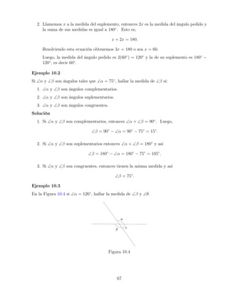 2. Llamemos x a la medida del suplemento, entonces 2x es la medida del ángulo pedido y
la suma de sus medidas es igual a 180◦
. Esto es,
x + 2x = 180.
Resolviendo esta ecuación obtenemos 3x = 180 o sea x = 60.
Luego, la medida del ángulo pedido es 2(60◦
) = 120◦
y la de su suplemento es 180◦
−
120◦
, es decir 60◦
.
Ejemplo 10.2
Si ∠α y ∠β son ángulos tales que ∠α = 75◦
, hallar la medida de ∠β si:
1. ∠α y ∠β son ángulos complementarios.
2. ∠α y ∠β son ángulos suplementarios.
3. ∠α y ∠β son ángulos congruentes.
Solución
1. Si ∠α y ∠β son complementarios, entonces ∠α + ∠β = 90◦
. Luego,
∠β = 90◦
− ∠α = 90◦
− 75◦
= 15◦
.
2. Si ∠α y ∠β son suplementarios entonces ∠α + ∠β = 180◦
y así
∠β = 180◦
− ∠α = 180◦
− 75◦
= 105◦
.
3. Si ∠α y ∠β son congruentes, entonces tienen la misma medida y así
∠β = 75◦
.
Ejemplo 10.3
En la Figura 10.4 si ∠α = 126◦
, hallar la medida de ∠β y ∠θ.
Figura 10.4
67
 