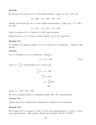 Solución
En la Figura 10.4 vemos que ∠α y ∠θ son suplementarios. Luego, ∠α+∠θ = 180◦
y así
∠θ = 180◦
− ∠α = 180◦
− 126◦
= 54◦
.
Además, observamos que ∠θ y ∠β son también suplementarios. Luego, ∠θ + ∠β = 180◦
y
por tanto,
∠β = 180◦
− ∠θ = 180◦
− 54◦
= 126◦
.
Luego, los ángulos ∠θ y ∠β miden 54◦
y 126◦
respectivamente.
Observemos que ∠α y ∠β tienen la misma medida, esto es, son congruentes.
Ejemplo 10.4
La medida de un ángulo es igual a 5/4 de la medida de su suplemento. Hallar los dos
ángulos.
Solución
Sea ∠α el ángulo y sea ∠β su suplemento. Entonces
∠α + ∠β = 180◦
(10.1)
Como ∠α =
5
4
∠β, sustituyendo en 10.1 tenemos que
5
4
∠β + ∠β = 180◦
9
4
∠β = 180◦
∠β =
4
9
(180◦
)
= 80◦
.
Luego, ∠α = 180◦
− 80◦
= 100◦
.
Por tanto, el ángulo pedido y su suplemento miden 100◦
y 80◦
respectivamente.
Axioma 10.1
Ángulos que tienen complementos o suplementos congruentes, son congruentes.
Ejemplo 10.5
En la Figura 10.5, los ángulos ∠PAM y ∠MAJ son complementarios y ∠KAJ y ∠MAJ
son complementarios. ¿Qué podemos deducir de los ángulos ∠KAJ y ∠PAM?
68
 