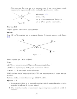 Observemos que dos rectas que se cortan en un punto forman cuatro ángulos y cada
pareja de estos ángulos no adyacentes son ángulos opuestos por el vértice.
Figura 11.4
En la Figura 11.4,
rectas L y R,
∠α y ∠β son opuestos por el vértice y
∠γ y ∠θ son opuestos por el vértice.
Teorema 11.1
Ángulos opuestos por el vértice son congruentes.
Prueba
Sean AD y CB dos rectas que se cortan en el punto O, como se muestra en la Figura
11.5.
Figura 11.5
Vamos a probar que ∠AOB ∼
= ∠COD.
Como
∠BOD es el suplemento de ∠AOB porque forman un ángulo llano y
∠BOD es el suplemento de ∠COD por la misma razón, entonces
∠AOB ∼
= ∠COD por tener el mismo suplemento.
Hemos probado que los ángulos ∠AOB y ∠COD, que son opuestos por el vértice, son con-
gruentes.
En forma similar, podemos demostrar que ∠BOD ∼
= ∠AOC.
Ejemplo 11.1
1. Si dos rectas se cortan en un punto y la medida de uno de los ángulos es 62o
, ¿cuál es
la medida de cada uno de los otros ángulos?
2. Si las dos rectas se cortan formando cuatro ángulos congruentes, ¿cuál es la medida de
cada uno?
72
 