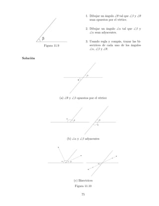 Figura 11.9
1. Dibujar un ángulo ∠θ tal que ∠β y ∠θ
sean opuestos por el vértice.
2. Dibujar un ángulo ∠α tal que ∠β y
∠α sean adyacentes.
3. Usando regla y compás, trazar las bi-
sectrices de cada uno de los ángulos
∠α, ∠β y ∠θ.
Solución
(a) ∠θ y ∠β opuestos por el vértice
(b) ∠α y ∠β adyacentes
(c) Bisectrices
Figura 11.10
75
 