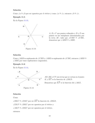 Solución
Como ∠a ∼
= ∠b por ser opuestos por el vértice y como ∠a ∼
= ∠c, entonces ∠b ∼
= ∠c.
Ejemplo 11.5
En la Figura 11.13,
Figura 11.13
A, B y C son puntos colineales y D y E son
puntos en los semiplanos determinados por
la recta AC, tales que ∠CBD ∼
= ∠CBE,
demostrar que ∠ABD ∼
= ∠ABE.
Solución
Como ∠ABD es suplemento de ∠CBD y ∠ABE es suplemento de ∠CBE, entonces ∠ABD ∼
=
∠ABE por tener suplementos congruentes.
Ejemplo 11.6
En la Figura 11.14,
Figura 11.14
AD, BE y CF son rectas que se cortan en el punto
K y
−
−
→
KC es la bisectriz de ∠BKD.
Demostrar que
−
−
→
KF es la bisectriz del ∠AKE.
Solución
Como
∠BKC ∼
= ∠DKC por ser
−
−
→
KC la bisectriz de ∠BKD,
∠EKF ∼
= ∠BKC por ser opuestos por el vértice y
∠AKF ∼
= ∠DKC por ser opuestos por el vértice,
entonces
77
 