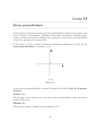Lección 12
Rectas perpendiculares
En esta lección veremos los conceptos de rectas perpendiculares, distancia de un punto a una
recta y mediatriz de un segmento. Mediante construcciones geométricas, utilizando regla y
compás, veremos cómo trazar la mediatriz de un segmento y cómo trazar una perpendicular
a una recta, que pase por un punto dado.
Si dos rectas L y R en un plano se intersectan formando un ángulo recto, se dice que son
rectas perpendiculares y escribimos L ⊥ R.
L ⊥ R
Figura 12.1
Si dos rectas son perpendiculares, su punto de intersección se llama el pie de las perpen-
diculares.
Axioma 12.1
Por un punto, ya sea exterior o no a una recta, pasa una perpendicular y sólo una perpen-
dicular a dicha recta.
Ejemplo 12.1
Demostrar que ningún triángulo tiene dos ángulos rectos.
79
 