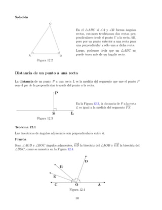 Solución
Figura 12.2
En el 4ABC si ∠A y ∠B fueran ángulos
rectos, entonces tendríamos dos rectas per-
pendiculares desde el punto C a la recta AB,
pero por un punto exterior a una recta pasa
una perpendicular y sólo una a dicha recta.
Luego, podemos decir que un 4ABC no
puede tener más de un ángulo recto.
Distancia de un punto a una recta
La distancia de un punto P a una recta L es la medida del segmento que une el punto P
con el pie de la perpendicular trazada del punto a la recta.
Figura 12.3
En la Figura 12.3, la distancia de P a la recta
L es igual a la medida del segmento PS.
Teorema 12.1
Las bisectrices de ángulos adyacentes son perpendiculares entre sí.
Prueba
Sean ∠AOB y ∠BOC ángulos adyacentes,
−
−
→
OD la bisectriz del ∠AOB y
−
−
→
OE la bisectriz del
∠BOC, como se muestra en la Figura 12.4.
Figura 12.4
80
 