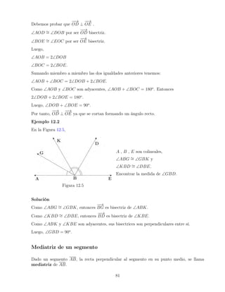Debemos probar que
−
−
→
OD ⊥
−
−
→
OE .
∠AOD ∼
= ∠DOB por ser
−
−
→
OD bisectriz.
∠BOE ∼
= ∠EOC por ser
−
−
→
OE bisectriz.
Luego,
∠AOB = 2∠DOB
∠BOC = 2∠BOE.
Sumando miembro a miembro las dos igualdades anteriores tenemos:
∠AOB + ∠BOC = 2∠DOB + 2∠BOE.
Como ∠AOB y ∠BOC son adyacentes, ∠AOB + ∠BOC = 180o
. Entonces
2∠DOB + 2∠BOE = 180o
.
Luego, ∠DOB + ∠BOE = 90o
.
Por tanto,
−
−
→
OD ⊥
−
−
→
OE ya que se cortan formando un ángulo recto.
Ejemplo 12.2
En la Figura 12.5,
Figura 12.5
A , B , E son colineales,
∠ABG ∼
= ∠GBK y
∠KBD ∼
= ∠DBE.
Encontrar la medida de ∠GBD.
Solución
Como ∠ABG ∼
= ∠GBK, entonces
−
−
→
BG es bisectriz de ∠ABK.
Como ∠KBD ∼
= ∠DBE, entonces
−
−
→
BD es bisectriz de ∠KBE.
Como ∠ABK y ∠KBE son adyacentes, sus bisectrices son perpendiculares entre sí.
Luego, ∠GBD = 90o
.
Mediatriz de un segmento
Dado un segmento AB, la recta perpendicular al segmento en su punto medio, se llama
mediatriz de AB.
81
 